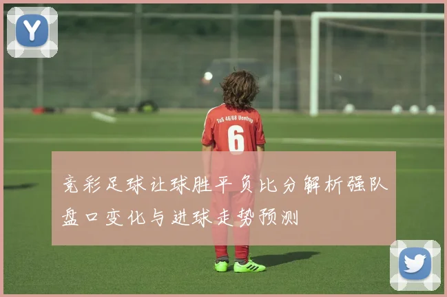 竞彩足球让球胜平负比分解析强队盘口变化与进球走势预测
