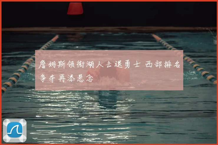 詹姆斯领衔湖人击退勇士 西部排名争夺再添悬念