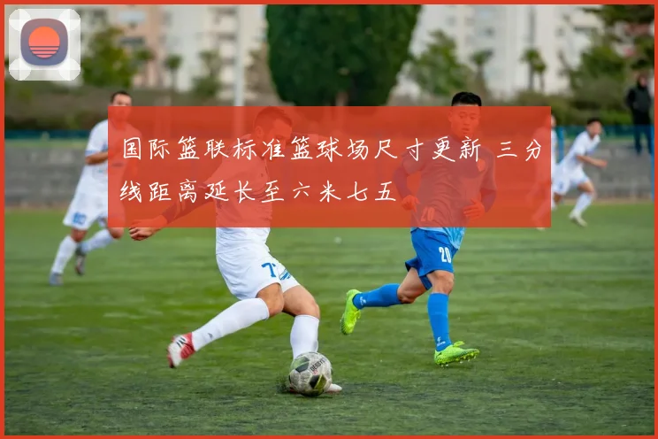国际篮联标准篮球场尺寸更新 三分线距离延长至六米七五