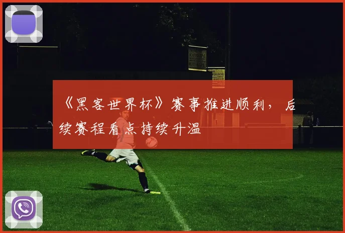 《黑客世界杯》赛事推进顺利，后续赛程看点持续升温