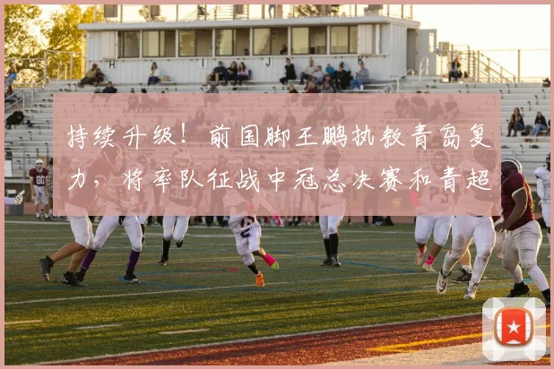 持续升级！前国脚王鹏执教青岛复力，将率队征战中冠总决赛和青超
