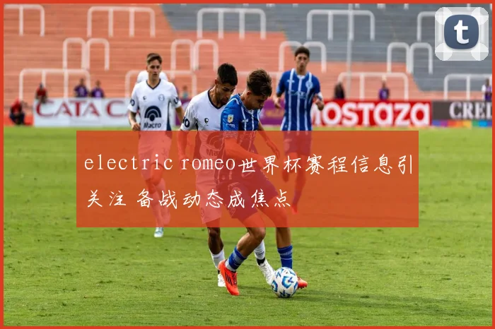 electric romeo世界杯赛程信息引关注 备战动态成焦点