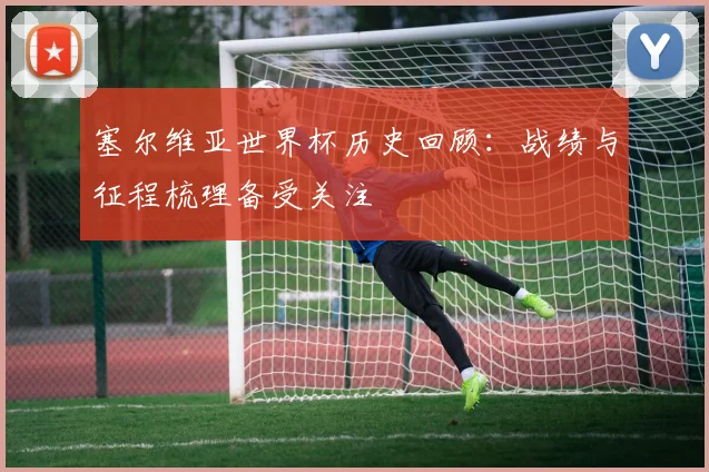 塞尔维亚世界杯历史回顾：战绩与征程梳理备受关注